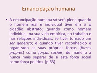 Emancipação humana
• A emancipação humana só será plena quando
o homem real e individual tiver em si o
cidadão abstrato; quando como homem
individual, na sua vida empírica, no trabalho e
nas relações individuais, se tiver tornado um
ser genérico; e quando tiver reconhecido e
organizado as suas próprias forças (forces
propres) como forças sociais, de maneira a
nunca mais separar de si esta força social
como força política. (p.63)
 