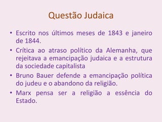 Questão Judaica
• Escrito nos últimos meses de 1843 e janeiro
de 1844.
• Crítica ao atraso político da Alemanha, que
rejeitava a emancipação judaica e a estrutura
da sociedade capitalista
• Bruno Bauer defende a emancipação política
do judeu e o abandono da religião.
• Marx pensa ser a religião a essência do
Estado.
 