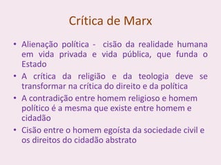 Crítica de Marx
• Alienação política - cisão da realidade humana
em vida privada e vida pública, que funda o
Estado
• A crítica da religião e da teologia deve se
transformar na crítica do direito e da política
• A contradição entre homem religioso e homem
político é a mesma que existe entre homem e
cidadão
• Cisão entre o homem egoísta da sociedade civil e
os direitos do cidadão abstrato
 