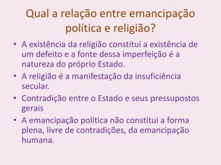 Qual a relação entre emancipação
política e religião?
• A existência da religião constitui a existência de
um defeito e a fonte dessa imperfeição é a
natureza do próprio Estado.
• A religião é a manifestação da insuficiência
secular.
• Contradição entre o Estado e seus pressupostos
gerais
• A emancipação política não constitui a forma
plena, livre de contradições, da emancipação
humana.
 