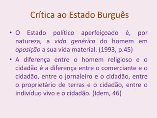 Crítica ao Estado Burguês
• O Estado político aperfeiçoado é, por
natureza, a vida genérica do homem em
oposição a sua vida material. (1993, p.45)
• A diferença entre o homem religioso e o
cidadão é a diferença entre o comerciante e o
cidadão, entre o jornaleiro e o cidadão, entre
o proprietário de terras e o cidadão, entre o
indivíduo vivo e o cidadão. (Idem, 46)
 