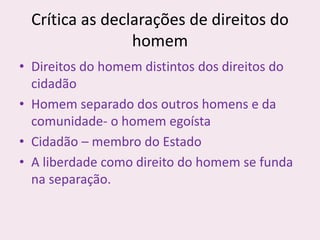 Crítica as declarações de direitos do
homem
• Direitos do homem distintos dos direitos do
cidadão
• Homem separado dos outros homens e da
comunidade- o homem egoísta
• Cidadão – membro do Estado
• A liberdade como direito do homem se funda
na separação.
 