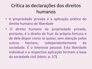 Crítica as declarações dos direitos
humanos
• A propriedade privada é a aplicação prática do
direito humano de liberdade
• O direito humano da propriedade privada,
portanto, é o direito de fruir da própria fortuna e
de dela dispor como se quiser, sem atenção pelos
outros homens, independentemente da
sociedade. É o interesse pessoal. Esta liberdade
individual e a respectiva aplicação formam a base
da sociedade civil (Idem, p. 57)
 