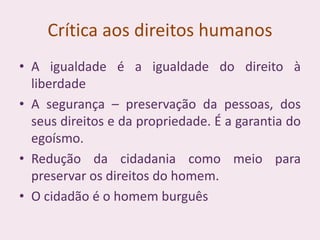 Crítica aos direitos humanos
• A igualdade é a igualdade do direito à
liberdade
• A segurança – preservação da pessoas, dos
seus direitos e da propriedade. É a garantia do
egoísmo.
• Redução da cidadania como meio para
preservar os direitos do homem.
• O cidadão é o homem burguês
 