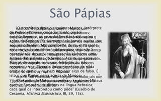 São Pápias
    “O presbítero dizia o seguinte:Μάξθνο κὲλ
     θαὶ ηνῦζ' ὁ πξεζβύηεξνο ἔιεγελ· Marcos, intérprete
de Pedro, escreveuγελόκελνο, ὅζα ἐκλεκόλεπζελ,
ἑξκελεπηὴο Πέηξνπ cuidadosa, não porém
ordenadamente, as recordações das palavras ou ε
ἀθξηβῶο ἔγξαςελ, νὐ κέληνη ηάμεη ηὰ ὐπὸ ηνῦ θπξίνπ
ações do ἢ πξαρζέληα. νὔηε γὰξ ἤθνπζελ ηνῦ θπξίνπ νὔηε
ιερζέληα Senhor. Efetivamente, ele jamais ouvira, ou
seguira o Senhor. Mas, conforme disse, mais tarde
παξεθνινύζεζελ αὐηῷ, ὕζηεξνλ δὲ, ὡο ἔθελ, Πέηξῳ· ὃο
ele conviveu com Pedro, que pregava segundo ὥζπεξ
πξὸο ηὰο ρξείαο ἐπνηεῖην ηὰο δηδαζθαιίαο, ἀιι' νὐρ a
necessidade θπξηαθῶλ πνηνύκελνοnão elaborou νὐδὲλ
ζύληαμηλ ηῶλ dos ouvintes, mas ινγίσλ, ὥζηε uma
síntese das palavras do Senhor. Assim, ao escrever
ἥκαξηελ Μάξθνο νὕησο ἔληα γξάςαο ὡο ἀπεκλεκόζεπζελ.
Marcos de acordo com suas ηνῦ κεδὲλ ὧλ ἤθνπζελ
ἐλὸο γὰξ ἐπνηήζαην πξόλνηαλ, lembranças, não
cometeu erros. Tivera o único propósito κὲλ nada
παξαιηπεῖλ ἢ ςεύζαζζαί ηη ἐλ αὐηνῖο. ηαῦηα de νὖλ
omitir do ηῷ Παπίᾳ πεξὶnem Μάξθνπ. algo de falso. É
ἱζηόξεηαη que ouvira, ηνῦ impingir
isto πεξὶ δὲ Pápias narra acerca de Marcos.
      o que ηνῦ Μαηζαῖνπ ηαῦη' εἴξεηαη· Μαηζαῖνο κὲλ νὖλ
    A respeito de Mateus assevera o seguinte: Mateus
἗βξαΐδη δηαιέθηῳ ηὰ ιόγηα ζπλεηάμαην, ἡξκήλεπζελ δ'
escreveu os oráculos divinos na língua hebraica;
αὐηὰ ὡο ἧλ δπλαηὸο ἕθαζηνο.
cada qual os interpretou como pôde” (Eusébio de
Cesareia, História Eclesiástica, III, 39, 15s).
 