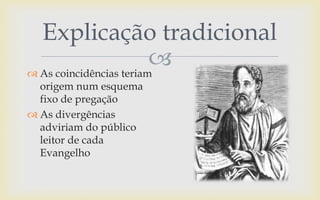 
Explicação tradicional
 As coincidências teriam
origem num esquema
fixo de pregação
 As divergências
adviriam do público
leitor de cada
Evangelho
 