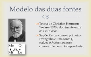 
 Teoria de Christian Hermann
Weisse (1838), dominante entre
os estudiosos
 Supõe Marcos como o primeiro
Evangelho e uma fonte Q
(talvez o Mateus arameu)
como suplemento independente
Modelo das duas fontes
 