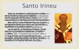 Santo Irineu
ὁ κὲλ δὴ Μαηζαῖνο ἐλ ηνῖο ἗βξαίνηο ηῇ ἰδίᾳ
αὐηῶλ δηαιέθηῳ θαὶ γξαθὴλ ἐμήλεγθελ εὐαγγέιηνπ
ηνῦ Πέηξνπ θαὶ ηνῦ Παύινπ ἐλ Ρώκῃ
εὐαγγειηδνκέλσλ θαὶ ζεκειηνύλησλ ηὴλ ἐθθιεζίαλ·
κεηὰ δὲ ηὴλ ηνύησλ ἔμνδελ Μάξθνο, ὁ καζεηὴο
θαὶ ἑξκελεπηὴο Πέηξνπ, θαὶ αὐηὸο ηὰ ὑπὸ Πέηξνπ
θεξπζζόκελα ἐγγξάθσο ἡκῖλ παξαδέδσθελ·
θαὶ Λνπθᾶο δέ, ὁ ἀθόινπζνο Παύινπ, ηὸ ὑπ'
ἐθείλνπ θεξπζζόκελνλ εὐαγγέιηνλ ἐλ βίβιῳ
θαηέζεην.
ἔπεηηα Ἰσάλλεο, ὁ καζεηὴο ηνῦ θπξίνπ, ὁ θαὶ ἐπὶ
ηὸ ζηῆζνο αὐηνῦ ἀλαπεζώλ, θαὶ αὐηὸο ἐμέδσθελ ηὸ
εὐαγγέιηνλ, ἐλ ἖θέζῳ ηῆο Ἀζίαο δηαηξίβσλ.
“Mateus, no entanto, publicou entre os hebreus e
em sua própria língua um Evangelho
escrito, enquanto Pedro e Paulo anunciavam a boa-
nova em Roma e lançavam os fundamentos da Igreja.
Mas, após a morte deles, Marcos, discípulo e
intérprete de Pedro, transmitiu-nos por escrito
igualmente o que Pedro pregara.
Lucas, porém, companheiro de Paulo, deixou
num livro o Evangelho pregado por este último.
Enfim, João, o discípulo que reclinou sobre o
peito do Senhor, publicou também ele um
Evangelho, enquanto residia em Éfeso, na Ásia”
(Eusébio, História Eclesiástica, V, 8, 2-4).
 