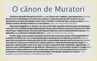 O cânon de Muratori
O terceiro livro do Evangelho é o de Lucas. Este Lucas - médico que depois da ascensão
de Cristo foi levado por Paulo em suas viagens - escreveu sob seu nome as coisas que
ouviu, uma vez que não chegou a conhecer o Senhor pessoalmente, e assim, a medida que
tomava conhecimento, começou sua narrativa a partir do nascimento de João.
O quarto Evangelho e o de João, um dos discípulos. Questionado por seus condiscípulos
e bispos, disse: “Andai comigo durante três dias a partir de hoje e que cada um de nós conte
aos demais aquilo que lhe for revelado”. Naquela mesma noite foi revelado a André, um dos
apóstolos, que, de conformidade com todos, João escrevera em seu nome.
Assim, ainda que pareça que ensinem coisas distintas nestes distintos Evangelhos, a fé
dos fiéis não difere, já que o mesmo Espírito inspira para que todos se contentem sobre o
nascimento, paixão e ressurreição [de Cristo], assim como sua permanência com os
discípulos e sobre suas duas vindas - depreciada e humilde na primeira (que já ocorreu) e
gloriosa, com magnífico poder, na segunda (que ainda ocorrerá). Portanto, o que há de
estranho que João frequentemente afirme cada coisa em suas epístolas dizendo: “O que
vimos com nossos olhos e ouvimos com nossos ouvidos e nossas mãos tocaram, isto o
escrevemos”? Com isso, professa ser testemunha, não apenas do que viu e ouviu, mas
também escritor de todas as maravilhas do Senhor.
Tertium evangelii librum secundum Lucam. Lucas iste medicus, post ascensum
Christi, cum eum Paulus quasi itineris studiosum secum adsumsisset, nomine suo ex
opinione conscripsit, Dominum tamen nec ipse vidit in carne, et ideo, prout assequi
potuit, ita et a nativitate Iohannis incepit dicere.
Quartum Evangeliorum Iohannis ex discipulis. Cohortantibus condiscipulis et episcopis
suis, dixit: “Conieiunate mihi hodie triduo et quid cuique fuerit revelatum, alterutrum nobis
enarremus”. Eadem nocte revelatum Andreæ ex Apostolis, ut recognoscentibus cunctis
Iohannes suo nomine cuncta describeret.
Et ideo, licet varia singulis Evangeliorum libris principia doceantur, nihil tamen differt
credentium fidei, cum uno ac principali spiritu declarata sint in omnibus omnia de
nativitate, de passione, de resurrectione, de conversatione cum discipulis suis ac de gemino
eius adventu, primo in humilitate despecto, quod fuit, secundum in postestate regali
praeclaro, quod futurum est. Quid ergo mirum, si Iohannes tam constanter singula etiam in
epistolis suis proferat dicens in semetipso: “Quæ vidimus oculis nostris et auribus audivimus
et manus nostræ palpaverunt, hæc scripsimus vobis”. Sic enim non solum visorem sed et
auditorem, sed et scriptorem omnium mirabilium Domini per ordinem profitetur.
 