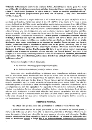 3
“O Concílio de Nicéia reuniu-se em reação ao ensino de Ário... Como Orígenes ele cria que o Pai é maior
que o Filho... Ele introduziu um monoteísmo radical ao sistema de Orígenes e concluiu que apenas o Pai
é Deus. O Filho é através de quem o Pai criou o universo... “Houve um momento quando ele não era”.
“Nós somos perseguidos porque dizemos que o Filho teve um começo...” Tony Lane - Pensamento
Cristão, vol. I, pg. 41.
Ora, ora, não disse o próprio Cristo que o Pai é maior do que Ele (João 14:28)? não eram os
apóstolos, sendo judeus, monoteístas radicais (I Cor. 8:4 e 6)? Não criou mesmo o Pai todas as coisas
através do Filho (Heb. 1:2)? Não nos diz a própria Bíblia que Cristo teve um começo (Prov. 8:22-36)? Não
foi no Concílio de Nicéia e demais outros que as verdades da Palavras de Deus foram sendo lançadas por
terra pouco a pouco e o poder da ponta pequena se fortalecendo? Não era Ário e demais bispos que
estavam forçando uma nova teologia; mas sim, seus opositores. É claro que alguém ali estava fazendo o
serviço de satanás; o leitor teria coragem de afirmar quem dos dois grupos o estavam? Outro destacado
teólogo e pastor da cristandade vai também dizer: “Um erro que tem circulado pelo cristianismo ao longo
do tempo, é dizer que tudo ligado ao Arianismo está associado com a crença de que Cristo era um ser
criado. [Nota de rodapé: é duvidoso que muitos tenham acreditado que Cristo foi um ser criado.
Geralmente, esses grupos evangélicos que se opuseram ao papado e foram marcados com ferro de
Arianos, confessaram ambos a divindade de Cristo e que Ele foi gerado, não criado, pelo Pai. Eles
recuaram de outras deduções extremas e especulações relativas a Divindade Suprema (Deus-Pai).]”
(Benjamim G. Wilkinson, Verdade Triunfante, pág. 92). Como é que ele coloca mesmo? ‘esses grupos
evangélicos que se opuseram ao papado e foram marcados com ferro de Arianos’. Mas como ‘grupo
evangélico’ se outro clérigo, conforme já citado diz o contrário afirmando que ‘os cristãos, representados
pelo bispo de Roma e Constantinopla, defensores da divindade de Cristo, travaram lutas cruéis contra
‘os bárbaros arianos’?
Temos duas situações revelando dois grupos:
 Por Wilkinson – Arianos (grupos evangélicos) x Papado;
 Por Bullón – Bispo de Roma (cristãos) x Bárbaros Arianos.
Sinto muito, mas... a evidência bíblica e profética de quem estava fazendo a obra de satanás para
mim fica muito clara. Temos desmentido o fato de que os arianos criam sim na divindade de Cristo e
continuavam mantendo os ensinos dos profetas e dos apóstolos de que Cristo era Filho de Deus por ter
sido gerado e não criado por Ele. Que Cristo é Filho do homem, por ter sido gerada na humanidade
ninguém tem dúvidas; agora, e quanto a sua divindade por ter sido gerado no seio do Pai? Que o Pai é a
divindade suprema as Escrituras não fazem nenhum segredo. O capítulo 7 de Daniel e os capítulos 4 e 5 de
Apocalipse nos deixa bem clara a posição do Pai e a posição do Filho em termos hierárquicos. O dogma da
Trindade nega tudo isso. Por isso foi rejeitado pelos filhos de Deus e irmãos do Cordeiro. E o é até hoje.
Além do mais; o dogma da Trindade evoca adoração a três, quando na verdade a adoração bíblica é
dirigida apenas ao Pai e ao Filho unicamente. Não existe um único verso na Bíblia que mostre o Espírito
Santo sendo adorado. É claro que cremos no Espírito Santo; mas como o Espírito de Deus conforme as
escrituras ensinam; nada mais.
O DESFECHO INEVITÁVEL
“Eu olhava, e eis que essa ponta fazia guerra contra os santos e os vencia.” Daniel 7:21.
O próprio Eusébio era um dos bispos que ficaram do lado do defensor da verdade; porém, a
manutenção desta exige um preço muito alto – o isolamento, anonimato e difamação. Infelizmente, ele
cedeu às pressões. Satanás por intermédio da ponta pequena não estava prá brincadeira. “Eusébio
também escreveu várias obras apologéticas, bíblicas e dogmáticas. Ele não era um teólogo tão forte
como era historiador. Apoiou o herege Ário e foi temporariamente excomungado no Concílio de
 