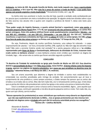 4
Antioquia, no início de 325. No grande Concílio de Nicéia, mais tarde naquele ano, teve a oportunidade
para se reabilitar, e foi o que fez. Mas este foi o preço de assinar o Credo de Nicéia, o que podia fazer
apenas com grande angústia e muita duplicidade.” Pensamento Cristão, vol. I, pg. 40.
Eu tenho visto isso acontecer e muito nos dias de hoje, quando a verdade anda cambaleando por
ter poucos que a sustentem em meio a turbulência da oposição. Se alguém ainda tem dúvidas sobre o que
de fato ocorreu nos séculos três e quatro com respeito a profecia de Daniel 7, deixo este texto para
reflexão.
“Esse poder surgiu do Império Romano, o quarto animal (terrível e espantoso), como uma ponta, a
princípio pequena (Roma Papal) (Dan. 7:7 e 8), que arrancaria três dos primeiros chifres, e os santos lhes
seriam entregues. Estes três poderes (chifres) foram sendo paulatinamente conquistados: Hérulos – no
ano 493 d.C.; Vândalos – no ano 534 d.C.; Ostrogodos – no ano 538 d.C. Em 533 d.C., Justiniano
reconheceu a supremacia eclesiástica do Papa como o cabeça de todas as santas igrejas. Em 538, o Papa
ficou livre do poder dos reinos arianos e se firmou com autoridade.” O Tempo do Fim, CPB, 10.
Ou seja, finalmente, depois de muitos sacrifícios humanos, uma cabeça foi colocada – o papa
(representante de satanás – ver livro, O Grande Conflito, CPB, capítulo 3). Não tem algo de estranho nisso
tudo? Não está a corrente história sendo mal contada? Se a ponta pequena refere-se a ‘os cristãos,
representados pelo bispo de Roma e Constantinopla, defensores da divindade de Cristo, travaram lutas
cruéis contra os bárbaros arianos’; e esses bárbaros arianos eram cristãos que resistiam ao dogma da
trindade, logo... não seriam eles os santos que foram vencidos segundo a profecia?
CONCLUSÃO
“A doutrina da Trindade foi estabelecida na igreja pelo Concílio de Nicéia em 325 A.D. Essa doutrina
destrói a personalidade de Deus e seu Filho Jesus Cristo, nosso Senhor. A forma infame como foi imposta
à igreja, aparece nas páginas da história eclesiástica, que causa aos que acreditam na doutrina corar de
vergonha.” Adventist Review, 6 de Março de 1855. J. N. Andrews.
Sou um ariano assumido; que abomino o dogma da trindade e outros mais estabelecidos na
cristandade nos concílios presidiados pelo inimigo da verdade. Sei conscientemente que ali teve o
cumprimento de uma profecia e; como sempre acontece, o Diabo sempre faz parecer que os certos são
errados e os errados são os certos. Mas não tem nada não, viu! o remanescente continua aqui. Cristo disse
que as portas do inferno não prevaleceriam contra Sua igreja e nós somos uma prova e testemunho disso.
Esta é a verdade para quem a ama e a busca como a tesouros escondidos. Agora... para aqueles que
fazem vistas grossas; continuem apoiando a má obra da ponta pequena contra o resto. Tem nada não, viu;
quem sorri por último, sorrirá melhor.
“Nossos oponentes (os protestantes) as vezes reivindicam que nenhuma crença deveria ser dogmatizada
que não seja explicitamente declarada na Bíblia... mas as igrejas protestantes por elas mesmas tem
aceitado tais dogmas como a trindade pela qual não há nenhuma autoridade precisa nos evangelhos.”
Revista Life – Católica 30/10/50.
Alexandre B. Botelho
E-mail: alb.o@hotmail.com
Site: www.adventistas-historicos.com
 