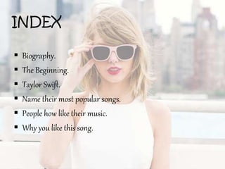 INDEX
 Biography.
 The Beginning.
 Taylor Swift.
 Name their most popular songs.
 People how like their music.
 Why you like this song.
 