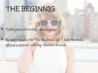 THE BEGINNIG
 Twelve years old writing simple songs.
 She performed in the “The Bluebird Café” Scott Brocheta
offered a contract with Big Machine Records.
 