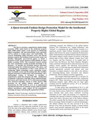 www.ijrasb.com ISSN (ONLINE): 2349-8889
4 Copyright © 2018. IJRASB. All Rights Reserved.
Volume-5, Issue-5, September 2018
International Journal for Research in Applied Sciences and Biotechnology
Page Number: 4-14
DOI: doi.org/10.31033/ijrasb.5.5.2
A Quest towards Fashion Design Protection Model for the Intellectual
Property Rights Global Regime
Prafulla Kumar Padhi
Independent Researcher, The Founder, Global Governance LLC, USA
Corresponding Author: ggllc2009@gmail.com
ABSTRACT
The aim is to develop a comprehensive fashion design
protection (FDP) model based on the intellectual property
rights (IPRs) global regime, recent advances in cutting-edge
digital technologies, and anti-counterfeiting treaty agreement
(ACTA) policies to combat piracy and counterfeiting. The
research methodology utilizes literature review, and relevant
databases analytics that facilitates broad keywords search, and
identifies high-quality peer-reviewed papers to obtain a
perspective on the current situation of IPRs globally for smart
fashion wearables (SFW). This conceptual research enriches
four main contributions creating invaluable knowledge in the
literature : (i) describes the correlation between innovation,
intellectual capital (IC), intellectual property (IP), piracy, and
counterfeiting, (ii) introduction of three recent advances in
cutting-edge digital technologies (smart monitoring system,
smart traceability system and 4D printing) that offer on/offline
adequate protection to combat piracy and counterfeiting, (iii) a
multi-pronged strategy is developed to introduce a
comprehensive model that integrates the IPRs classifications
(Trademark, Trade dress, Copyright, Patent, Industrial Design,
Sui Generis, and Trade Secrets), ACTA enforcement principles,
three advanced technology systems to attain vigorous IPRs
protection for the fashion industry globally, and (iv)
demonstrates the FDP model to serve as an quintessential
educational framework for academia, practice guide for fashion
industry practitioners, policy makers, IP law practitioners,
technology developers and non-profit organizations (NPOs).
Keywords-- Digital Technology, Intellectual Property Rights,
Fashion, Innovation, Piracy & Counterfeiting
I. INTRODUCTION
Fashion is ubiquitous and a highly sophisticated
thriving industry but not vigorously protected. In the year
2018, the value of the global fashion industry is 3 trillion US
dollars and employs millions globally across diverse high-
paying occupations. Beauty, style, aesthetics and wearable
technology construct the lifeblood of the global fashion
business. The ―information era‖, ―digital technology‖, and
―Internet‖ is stimulating the global fashion business to a
significant growth. Smart Fashion Wearables, particularly
apparel, fall between the seams of traditional IP protections.
(https://fashionunited.com/global-fashion-industry-statistics).
The fashion industry creates clusters of activity in the large
fashion hubs of Paris, Milan, Madrid, London, New York,
Los Angeles, and San Francisco, or in smaller hubs in
several cities like Moscow, Sau Paulo, Mumbai, Shanghai,
Tokyo, and Seoul. Research shows when businesses are in an
industry cluster together, the following socio-economic
benefits occur: (i) local and regional educational institutions
develop specialized curricula and partner with area
businesses to prepare students to enter jobs in the industry,
(ii) knowledge-sharing foster innovation and enhance
productivity, and (iii) enhance economic opportunity.
The concept 'intellectual capital (IC)‘ is not new. IC
consists of intangible assets and much more than ‗intellectual
property (IP)‘. Many innovations can be protected through
intellectual property rights (IPRs) that are legal rights
resulting from the intellectual activity. IP is an enormous
asset in the fashion industry
To date, piracy and counterfeiting (P & C) is still
tolerated and openly allowed in the fashion industry globally.
For some obscure reason, fashion P & C globally are treated
more leniently than much lesser violations involving
destitution of one‘s rights and property. It is important to
remember that copying in fashion is nothing new. Knockoffs
always have been a pervasive part of the fashion industry.
The author contends that the Internet makes copying so fast
that it encourages fashion designers to innovate unceasingly.
The fashion industry has not only survived P & C but
thrived. Every time an innovative design is copied, fashion
brand‘s most powerful marketing force kicks in the trend.
Copying makes trends, and trends sell fashion.
 