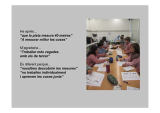 He aprés...
“que la pista mesura 40 metres”
“A mesurar millor les coses”

M’agradaria...
“Treballar més vegades
amb els de tercer”

És diferent perquè...
“nosaltres descobrim les mesures”
“no treballes individualment
i aprenem les coses junts”
 