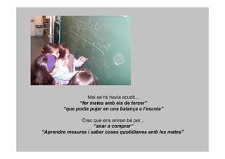 Mai se’ns havia acudit...
              “fer mates amb els de tercer”
        “que podia pujar en una balança a l’escola”

               Crec que ens aniran bé per...
                     “anar a comprar”
“Aprendre mesures i saber coses quotidianes amb les mates”
 