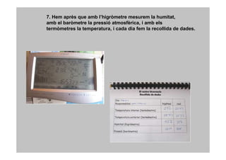 7. Hem après que amb l’higròmetre mesurem la humitat,
amb el baròmetre la pressió atmosfèrica, i amb els
termòmetres la temperatura, i cada dia fem la recollida de dades.
 