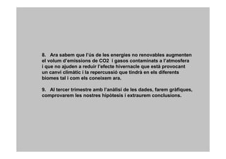 8. Ara sabem que l’ús de les energies no renovables augmenten
el volum d’emissions de CO2 i gasos contaminats a l’atmosfera
i que no ajuden a reduir l’efecte hivernacle que està provocant
un canvi climàtic i la repercussió que tindrà en els diferents
biomes tal i com els coneixem ara.

9. Al tercer trimestre amb l’anàlisi de les dades, farem gràfiques,
comprovarem les nostres hipòtesis i extraurem conclusions.
 
