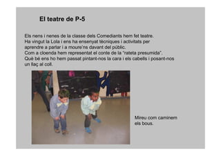 El teatre de P-5

Els nens i nenes de la classe dels Comediants hem fet teatre.
Ha vingut la Lola i ens ha ensenyat tècniques i activitats per
aprendre a parlar i a moure’ns davant del públic.
Com a cloenda hem representat el conte de la “rateta presumida”.
Què bé ens ho hem passat pintant-nos la cara i els cabells i posant-nos
un llaç al coll.




                                                    Mireu com caminem
                                                    els bous.
 