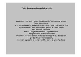 Taller de matemàtiques al cicle mitjà.




 Aquest curs els nens i nenes de cicle mitjà s’han estrenat fent els
                          Taller Matemàtics.
Tots els divendres es reuneixen en grups de treball intercicle (3r i 4t).
     Aquests tallers s’han pensat per a què els alumnes tinguin
                        una noció de capacitat,
             massa i longitud basada en l’experimentació
                 i manipulació de materials diversos.
 Durant les sessions són els mateixos alumnes els qui decideixen
                    què és el que volen descobrir,
  mesurant o pesant i la comprovant les seves pròpies hipòtesis.
 