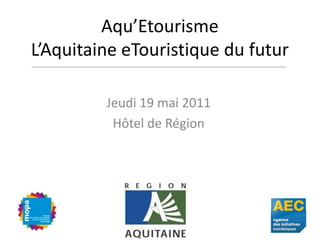 Aqu’EtourismeL’Aquitaine eTouristique du futur Jeudi 19 mai 2011 Hôtel de Région 