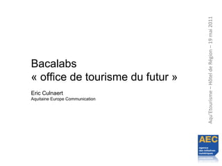 Aqu’Etourisme–HôteldeRégion–19mai2011
Bacalabs
« office de tourisme du futur »
Eric Culnaert
Aquitaine Europe Communication
 