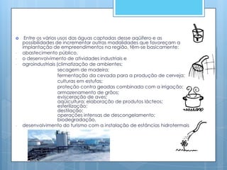     Entre os vários usos das águas captadas desse aqüífero e as
    possibilidades de incrementar outras modalidades que favoreçam a
    implantação de empreendimentos na região, têm-se basicamente:
-   abastecimento público,
-   o desenvolvimento de atividades industriais e
-   agroindustriais (climatização de ambientes;
                     secagem de madeira;
                     fermentação da cevada para a produção de cerveja;
                     culturas em estufas;
                     proteção contra geadas combinada com a irrigação;
                     armazenamento de grãos;
                     evisceração de aves;
                     aqüicultura; elaboração de produtos lácteos;
                     esterilização;
                     destilação;
                     operações intensas de descongelamento;
                     biodegradação,
-   desenvolvimento do turismo com a instalação de estâncias hidrotermais
 