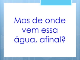 Mas de onde
 vem essa
água, afinal?
 