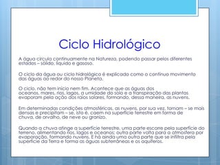 Ciclo Hidrológico
A água circula continuamente na Natureza, podendo passar pelos diferentes
estados – sólido, líquido e gasoso.

O ciclo da água ou ciclo hidrológico é explicado como o contínuo movimento
das águas ao redor do nosso Planeta.

O ciclo, não tem início nem fim. Acontece que as águas dos
oceanos, mares, rios, lagos, a umidade do solo e a transpiração das plantas
evaporam pela ação dos raios solares, formando, dessa maneira, as nuvens.

Em determinadas condições atmosféricas, as nuvens, por sua vez, tornam – se mais
densas e precipitam – se, isto é, caem na superfície terrestre em forma de
chuva, de orvalho, de neve ou granizo.

Quando a chuva atinge a superfície terrestre, uma parte escorre pela superfície do
terreno, alimentando rios, lagos e oceanos; outra parte volta para a atmosfera por
evaporação, formando nuvens. E há ainda uma outra parte que se infiltra pela
superfície da Terra e forma as águas subterrâneas e os aquíferos.
 