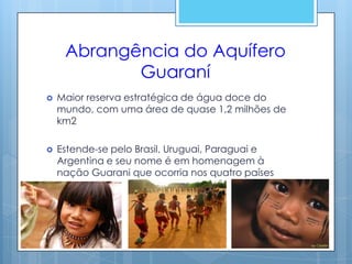 Abrangência do Aquífero
            Guaraní
   Maior reserva estratégica de água doce do
    mundo, com uma área de quase 1,2 milhões de
    km2

   Estende-se pelo Brasil, Uruguai, Paraguai e
    Argentina e seu nome é em homenagem à
    nação Guarani que ocorria nos quatro países
 