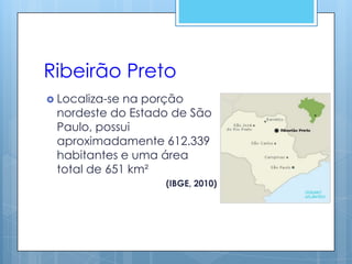Ribeirão Preto
 Localiza-sena porção
 nordeste do Estado de São
 Paulo, possui
 aproximadamente 612.339
 habitantes e uma área
 total de 651 km²
                  (IBGE, 2010)
 