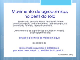 Movimento de agroquímicos
     no perfil do solo
    Seu estudo envolve muitos fatores e isso tem
contribuído para que o fenômeno seja ainda pouco
conhecido no meio técnico-científico.

O movimento de agrotóxicos e nutrientes no solo
             ocorre por meio de:

     difusão e pelo fluxo de massa em água

                 associado às

    transformações químicas e biológicas e
processos de adsorção e persistência do produto.
                                         (Gomes et al., 2006)
 