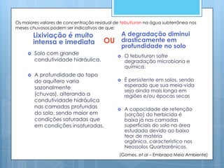 Os maiores valores de concentração residual de tebutiuron na água subterrânea nos
meses chuvosos podem ser indicativos de que:
         Lixiviação é muito                      A degradação diminui
         intensa e imediata            OU        drasticamente em
                                                 profundidade no solo
        Solo com grande                        O tebutiuron sofre
         condutividade hidráulica.               degradação microbiana e
                                                 química.
        A profundidade do topo
         do aquífero varia                      É persistente em solos, sendo
         sazonalmente                            esperado que sua meia-vida
                                                 seja ainda mais longa em
         (chuvas), alterando a                   regiões e/ou épocas secas
         condutividade hidráulica
         nas camadas profundas                  A capacidade de retenção
         do solo, sendo maior em                 (sorção) do herbicida é
         condições saturadas que                 baixa já nas camadas
         em condições insaturadas.               superficiais do solo na área
                                                 estudada devido ao baixo
                                                 teor de matéria
                                                 orgânica, característico nos
                                                 Neossolos Quartzarênicos.
                                              (Gomes, et al – Embrapa Meio Ambiente)
 