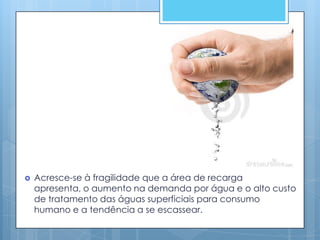    Acresce-se à fragilidade que a área de recarga
    apresenta, o aumento na demanda por água e o alto custo
    de tratamento das águas superficiais para consumo
    humano e a tendência a se escassear.
 
