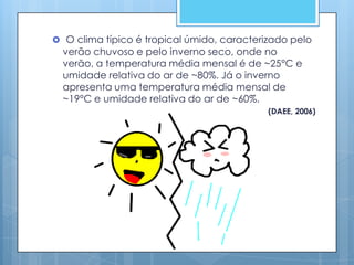  O clima típico é tropical úmido, caracterizado pelo
  verão chuvoso e pelo inverno seco, onde no
  verão, a temperatura média mensal é de ~25°C e
  umidade relativa do ar de ~80%. Já o inverno
  apresenta uma temperatura média mensal de
  ~19°C e umidade relativa do ar de ~60%.
                                            (DAEE, 2006)
 