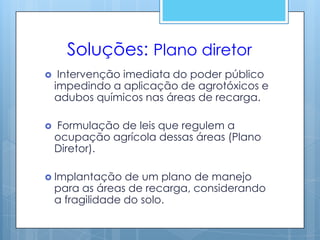 Soluções: Plano diretor
    Intervenção imediata do poder público
    impedindo a aplicação de agrotóxicos e
    adubos químicos nas áreas de recarga.

   Formulação de leis que regulem a
    ocupação agrícola dessas áreas (Plano
    Diretor).

 Implantação     de um plano de manejo
    para as áreas de recarga, considerando
    a fragilidade do solo.
 