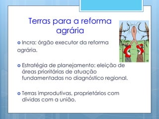 Terras para a reforma
            agrária
 Incra:   órgão executor da reforma
agrária.

 Estratégiade planejamento: eleição de
 áreas prioritárias de atuação
 fundamentadas no diagnóstico regional.

 Terras
       improdutivas, proprietários com
 dívidas com a união.
 