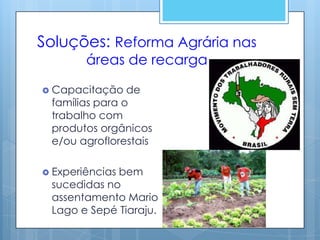 Soluções: Reforma Agrária nas
        áreas de recarga

 Capacitação   de
 famílias para o
 trabalho com
 produtos orgânicos
 e/ou agroflorestais

 Experiências
             bem
 sucedidas no
 assentamento Mario
 Lago e Sepé Tiaraju.
 