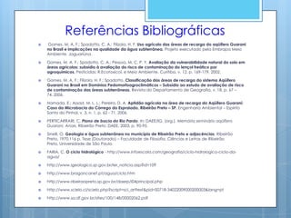Referências Bibliográficas
   Gomes, M. A. F.; Spadotto, C. A.; Filizola, H. F. Uso agrícolo das áreas de recarga do aqüífero Guarani
    no Brasil e implicações na qualidade da água subterrânea. Projeto executado pela Embrapa Meio
    Ambiente, Jaguariúna.

   Gomes, M. A. F.; Spadotto, C. A.; Pessoa, M. C. P. Y. Avaliação da vulnerabilidade natural do solo em
    áreas agrícolas: subsídio à avaliação do risco de contaminação do lençol freático por
    agroquímicos. Pesticidas: R.Ecotoxicol. e Meio Ambiente, Curitiba, v. 12, p. 169-179, 2002.

   Gomes, M. A. F.; Filizola, H. F.; Spadotto. Classificação das áreas de recarga do sistema Aqüífero
    Guarani no Brasil em Domínios Pedomorfoagroclimáticos – Subsídio ao estudo de avaliação de risco
    de contaminação das áreas subterrâneas. Revista do Departamento de Geografia, v. 18, p. 67 –
    74, 2006.

   Hamada, E.; Assad, M. L. L.; Pereira, D. A. Aptidão agrícola na área de recarga do Aqüífero Guaraní:
    Caso da Microbacia do Córrego do Espraiado, Ribeirão Preto – SP. Engenharia Ambiental – Espírito
    Santo do Pinhal, v. 3, n. 1, p. 62 - 71, 2006.

   PERTICARRARI, C. Plano de bacia do Rio Pardo. In: DAEE/IG. (org.). Memória seminário aqüífero
    Guarani. Anais. Ribeirão Preto: DAEE, 2003, p. 90-95.

   Sinelli, O. Geologia e água subterrânea no município de Ribeirão Preto e adjacências. Ribeirão
    Preto, 1970.116 p. Tese (Doutorado) – Faculdade de Filosofia, Ciências e Letras de Ribeirão
    Preto, Universidade de São Paulo.

   FARIA, C. O ciclo hidrológico - http://www.infoescola.com/geografia/ciclo-hidrologico-ciclo-da-
    agua/

   http://www.igeologico.sp.gov.br/ler_noticia.asp?id=109

   http://www.bragancanet.pt/agua/ciclo.htm

   http://www.ribeiraopreto.sp.gov.br/daerp/i04principal.php

   http://www.scielo.cl/scielo.php?script=sci_arttext&pid=S0718-34022009000200003&lang=pt

   http://www.sa.df.gov.br/sites/100/148/00002062.pdf
 