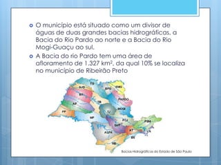   O município está situado como um divisor de
    águas de duas grandes bacias hidrográficas, a
    Bacia do Rio Pardo ao norte e a Bacia do Rio
    Mogi-Guaçu ao sul.
   A Bacia do rio Pardo tem uma área de
    afloramento de 1.327 km2, da qual 10% se localiza
    no município de Ribeirão Preto




                                Bacias Hidrográficas do Estado de São Paulo
 