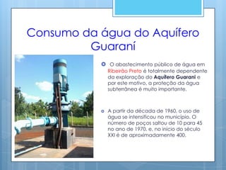 Consumo da água do Aquífero
         Guaraní
            O abastecimento público de água em
               Ribeirão Preto é totalmente dependente
               da exploração do Aquífero Guarani e
               por este motivo, a proteção da água
               subterrânea é muito importante.



              A partir da década de 1960, o uso de
               água se intensificou no município. O
               número de poços saltou de 10 para 45
               no ano de 1970, e, no início do século
               XXI é de aproximadamente 400.
 