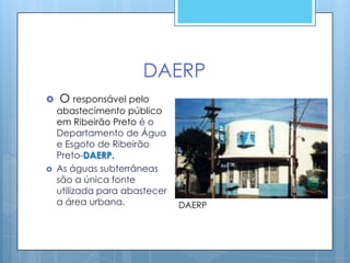 DAERP
   O responsável pelo
    abastecimento público
    em Ribeirão Preto é o
    Departamento de Água
    e Esgoto de Ribeirão
    Preto-DAERP.
   As águas subterrâneas
    são a única fonte
    utilizada para abastecer
    a área urbana.             DAERP
 