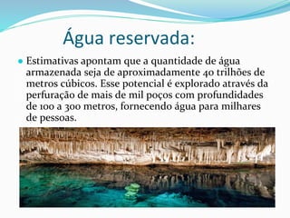 Água reservada:
● Estimativas apontam que a quantidade de água
armazenada seja de aproximadamente 40 trilhões de
metros cúbicos. Esse potencial é explorado através da
perfuração de mais de mil poços com profundidades
de 100 a 300 metros, fornecendo água para milhares
de pessoas.
 
