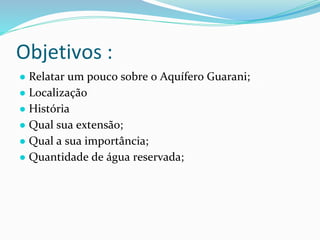 Objetivos :
● Relatar um pouco sobre o Aquífero Guarani;
● Localização
● História
● Qual sua extensão;
● Qual a sua importância;
● Quantidade de água reservada;
 