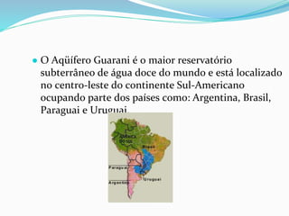 ● O Aqüífero Guarani é o maior reservatório
subterrâneo de água doce do mundo e está localizado
no centro-leste do continente Sul-Americano
ocupando parte dos países como: Argentina, Brasil,
Paraguai e Uruguai.
 