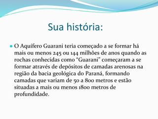 Sua história:
● O Aquífero Guarani teria começado a se formar há
mais ou menos 245 ou 144 milhões de anos quando as
rochas conhecidas como “Guarani” começaram a se
formar através de depósitos de camadas arenosas na
região da bacia geológica do Paraná, formando
camadas que variam de 50 a 800 metros e estão
situadas a mais ou menos 1800 metros de
profundidade.
 