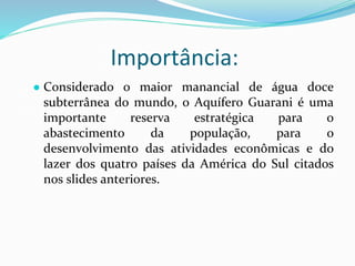 Importância:
● Considerado o maior manancial de água doce
subterrânea do mundo, o Aquífero Guarani é uma
importante reserva estratégica para o
abastecimento da população, para o
desenvolvimento das atividades econômicas e do
lazer dos quatro países da América do Sul citados
nos slides anteriores.
 