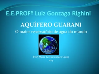 E.E.PROFº Luiz Gonzaga Righini
AQUÍFERO GUARANI
O maior reservatório de água do mundo
Profª Maria Teresa Iannaco Grego
2015
 