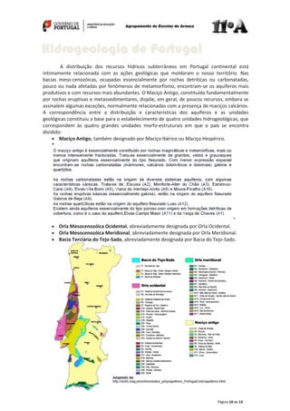Página 10 de 13
A distribuição dos recursos hídricos subterrâneos em Portugal continental está
intimamente relacionada com as ações geológicas que moldaram o nosso território. Nas
bacias meso-cenozóicas, ocupadas essencialmente por rochas detríticas ou carbonatadas,
pouco ou nada afetadas por fenómenos de metamorfismo, encontram-se os aquíferos mais
produtivos e com recursos mais abundantes. O Maciço Antigo, constituído fundamentalmente
por rochas eruptivas e metassedimentares, dispõe, em geral, de poucos recursos, embora se
assinalem algumas exceções, normalmente relacionadas com a presença de maciços calcários.
A correspondência entre a distribuição e características dos aquíferos e as unidades
geológicas constituiu a base para o estabelecimento de quatro unidades hidrogeológicas, que
correspondem às quatro grandes unidades morfo-estruturais em que o país se encontra
dividido:
Maciço Antigo, também designado por Maciço Ibérico ou Maciço Hespérico.
“
”
Orla Mesocenozóica Ocidental, abreviadamente designada por Orla Ocidental.
Orla Mesocenozóica Meridional, abreviadamente designada por Orla Meridional.
Bacia Terciária do Tejo-Sado, abreviadamente designada por Bacia do Tejo-Sado.
Hidrogeologia de Portugal
 