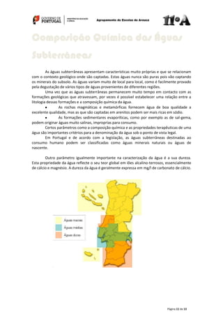Página 11 de 13
As águas subterrâneas apresentam características muito próprias e que se relacionam
com o contexto geológico onde são captadas. Estas águas nunca são puras pois vão captando
os minerais do subsolo. As águas variam muito de local para local, como é facilmente provado
pela degustação de vários tipos de águas provenientes de diferentes regiões.
Uma vez que as águas subterrâneas permanecem muito tempo em contacto com as
formações geológicas que atravessam, por vezes é possível estabelecer uma relação entre a
litologia dessas formações e a composição química da água.
As rochas magmáticas e metamórficas fornecem água de boa qualidade a
excelente qualidade, mas as que são captadas em arenitos podem ser mais ricas em sódio.
As formações sedimentares evaporíticas, como por exemplo as de sal-gema,
podem originar águas muito salinas, improprias para consumo.
Certos parâmetros como a composição química e as propriedades terapêuticas de uma
água são importantes critérios para a denominação da água sob o ponto de vista legal.
Em Portugal e de acordo com a legislação, as águas subterrâneas destinadas ao
consumo humano podem ser classificadas como águas minerais naturais ou águas de
nascente.
Outro parâmetro igualmente importante na caracterização da água é a sua dureza.
Esta propriedade da água reflecte o seu teor global em iões alcalino-terrosos, essencialmente
de cálcio e magnésio. A dureza da água é geralmente expressa em mg/l de carbonato de cálcio.
Composição Química das Águas
Subterrâneas
 
